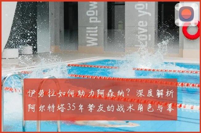 伊劳拉如何助力阿森纳?深度解析阿尔特塔35年挚友的战术角色与幕后贡献