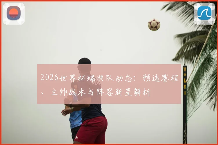 2026世界杯瑞典队动态：预选赛程、主帅战术与阵容新星解析