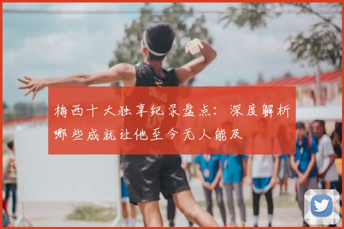 梅西十大独享纪录盘点：深度解析哪些成就让他至今无人能及