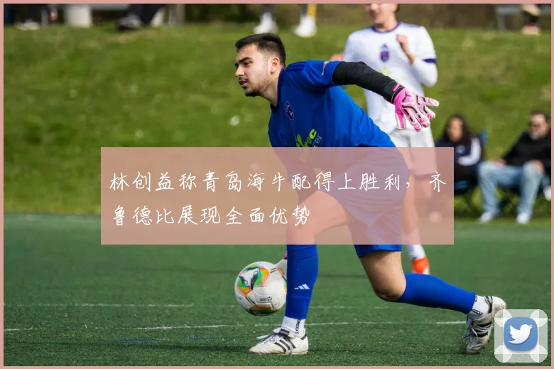 林创益称青岛海牛配得上胜利，齐鲁德比展现全面优势