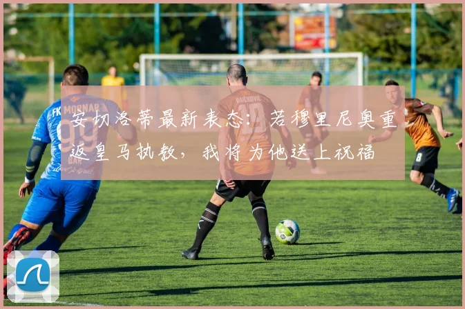 安切洛蒂最新表态：若穆里尼奥重返皇马执教，我将为他送上祝福