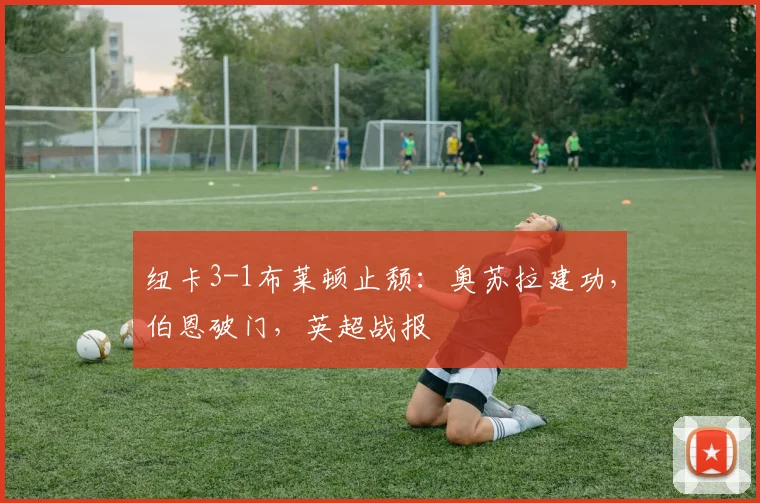 纽卡3-1布莱顿止颓：奥苏拉建功，伯恩破门，英超战报