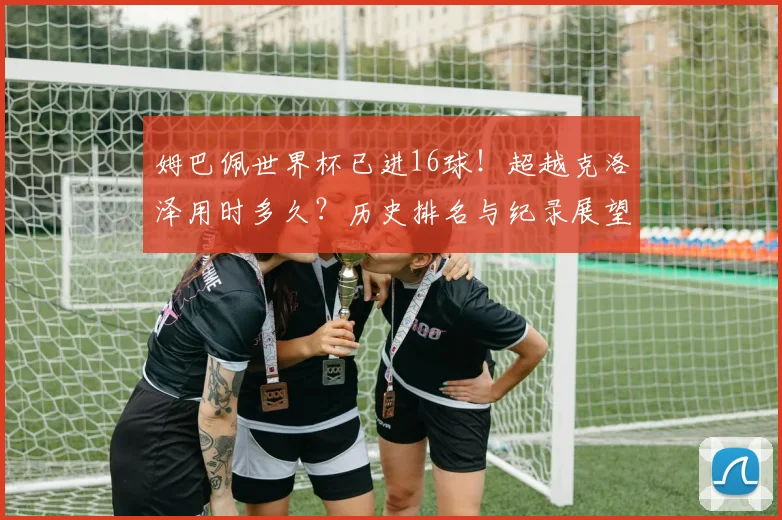 姆巴佩世界杯已进16球！超越克洛泽用时多久？历史排名与纪录展望