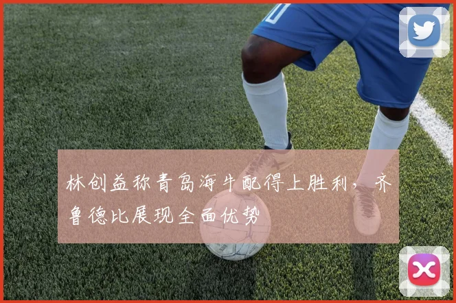 林创益称青岛海牛配得上胜利,齐鲁德比展现全面优势